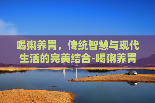 喝粥养胃，传统智慧与现代生活的完美结合-喝粥养胃这一说法正确吗