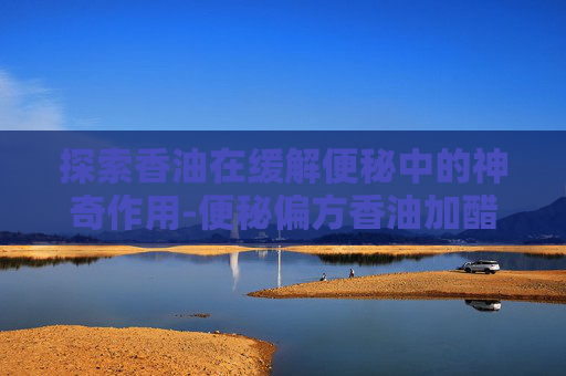 探索香油在缓解便秘中的神奇作用-便秘偏方香油加醋