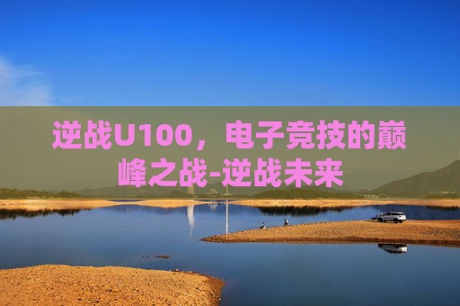 逆战U100，电子竞技的巅峰之战-逆战未来