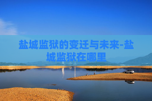 盐城监狱的变迁与未来-盐城监狱在哪里