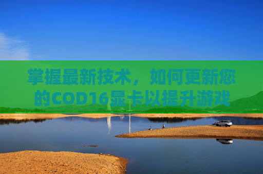 掌握最新技术，如何更新您的COD16显卡以提升游戏体验-cod16更新内容