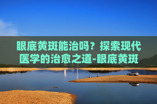 眼底黄斑能治吗？探索现代医学的治愈之道-眼底黄斑能治吗多少钱