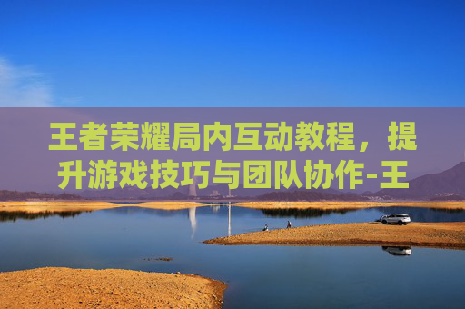 王者荣耀局内互动教程，提升游戏技巧与团队协作-王者荣耀局内互动教程在哪