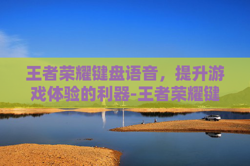 王者荣耀键盘语音，提升游戏体验的利器-王者荣耀键盘语音输入不出字