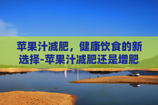苹果汁减肥，健康饮食的新选择-苹果汁减肥还是增肥