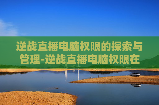 逆战直播电脑权限的探索与管理-逆战直播电脑权限在哪