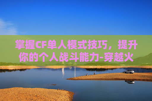 掌握CF单人模式技巧，提升你的个人战斗能力-穿越火线单人训练模式在哪