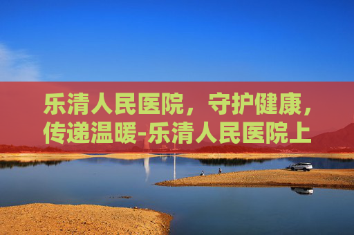 乐清人民医院，守护健康，传递温暖-乐清人民医院上班时间