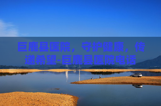 巨鹿县医院，守护健康，传递希望-巨鹿县医院电话