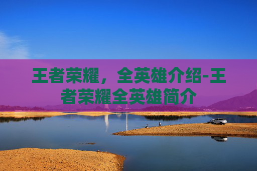 王者荣耀，全英雄介绍-王者荣耀全英雄简介