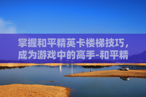掌握和平精英卡楼梯技巧，成为游戏中的高手-和平精英卡楼梯操作视频大全