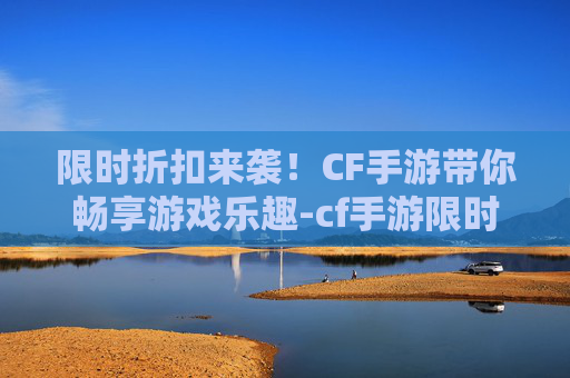 限时折扣来袭！CF手游带你畅享游戏乐趣-cf手游限时折扣多久一次