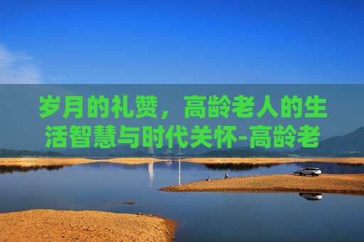 岁月的礼赞，高龄老人的生活智慧与时代关怀-高龄老人的年龄界定