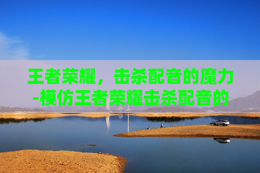 王者荣耀，击杀配音的魔力-模仿王者荣耀击杀配音的软件
