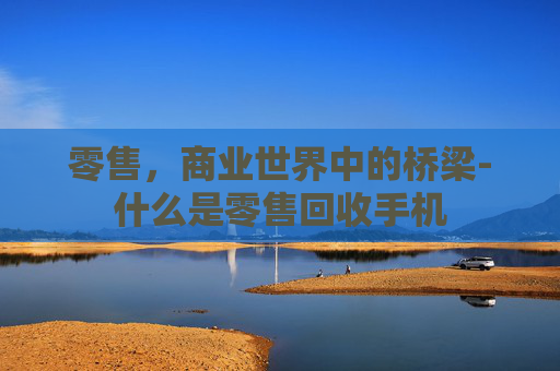 零售，商业世界中的桥梁-什么是零售回收手机