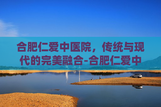 合肥仁爱中医院，传统与现代的完美融合-合肥仁爱中医院口碑很差