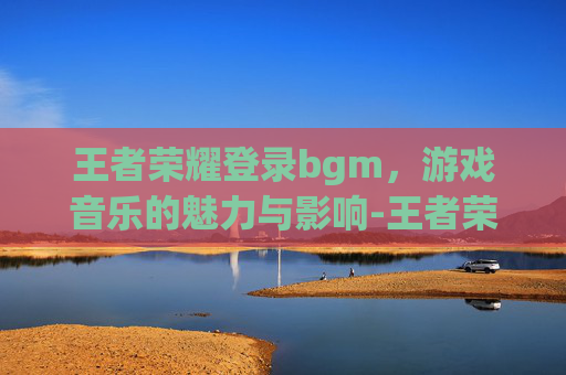 王者荣耀登录bgm，游戏音乐的魅力与影响-王者荣耀登录设备怎么删除