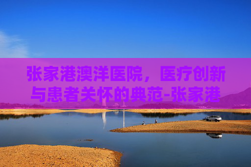 张家港澳洋医院，医疗创新与患者关怀的典范-张家港澳洋医院电话