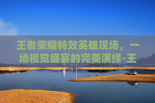 王者荣耀特效英雄现场，一场视觉盛宴的完美演绎-王者荣耀特效英雄现场怎么获得