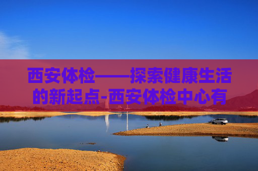 西安体检——探索健康生活的新起点-西安体检中心有哪些