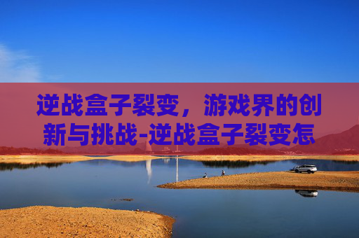 逆战盒子裂变，游戏界的创新与挑战-逆战盒子裂变怎么开