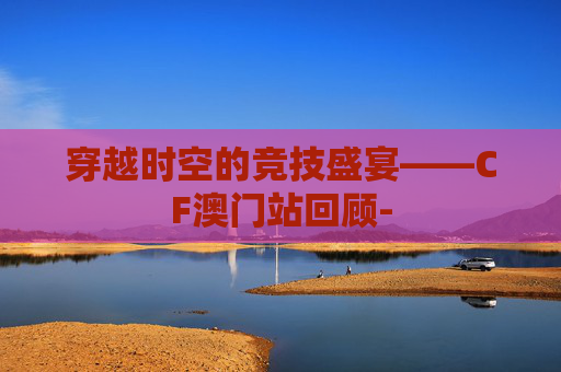 穿越时空的竞技盛宴——CF澳门站回顾-