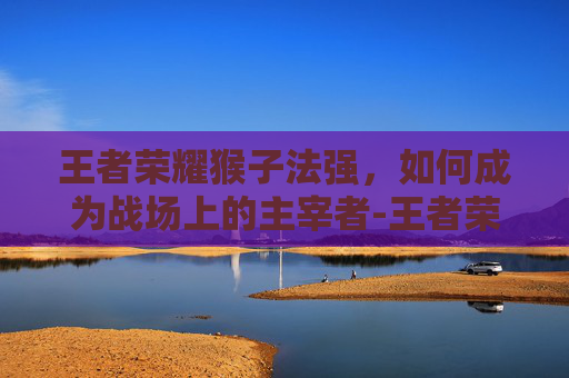 王者荣耀猴子法强，如何成为战场上的主宰者-王者荣耀猴子法强怎么出