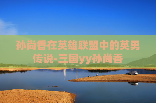 孙尚香在英雄联盟中的英勇传说-三国yy孙尚香