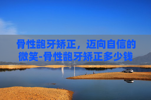 骨性龅牙矫正，迈向自信的微笑-骨性龅牙矫正多少钱