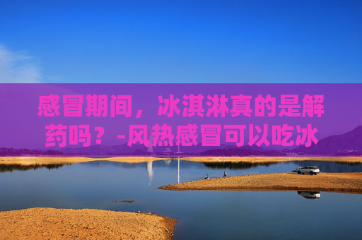 感冒期间，冰淇淋真的是解药吗？-风热感冒可以吃冰淇淋吗