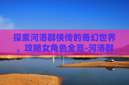 探索河洛群侠传的奇幻世界，攻略女角色全览-河洛群侠传攻略女角色有几个