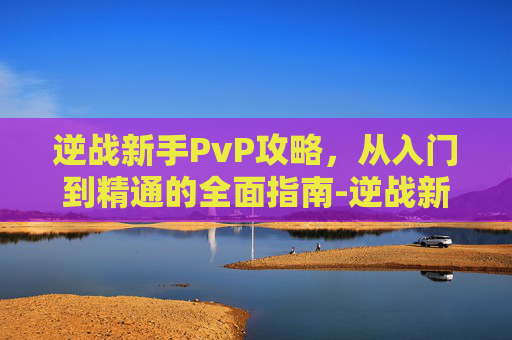 逆战新手PvP攻略，从入门到精通的全面指南-逆战新手训练