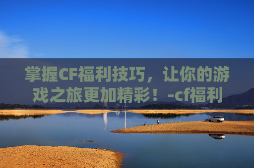 掌握CF福利技巧，让你的游戏之旅更加精彩！-cf福利值
