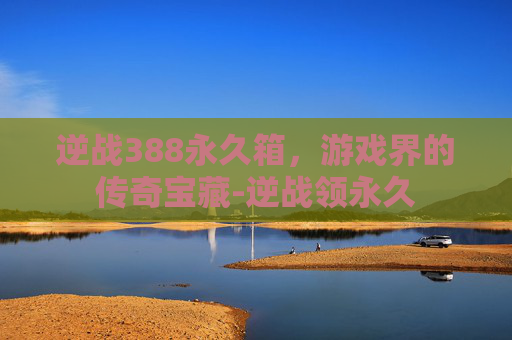 逆战388永久箱，游戏界的传奇宝藏-逆战领永久
