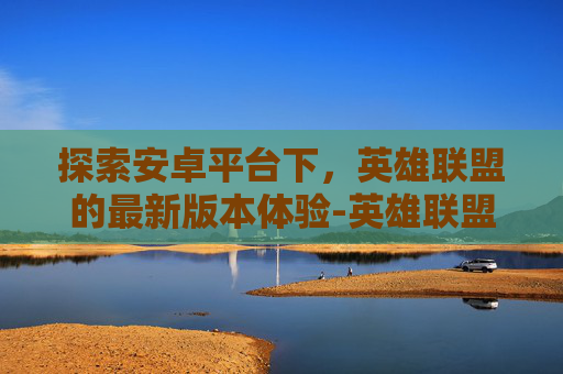 探索安卓平台下，英雄联盟的最新版本体验-英雄联盟安卓版
