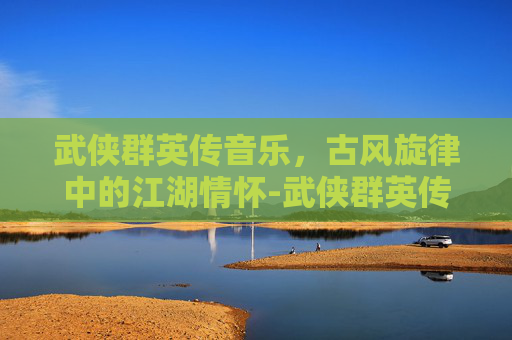 武侠群英传音乐，古风旋律中的江湖情怀-武侠群英传所有支线任务