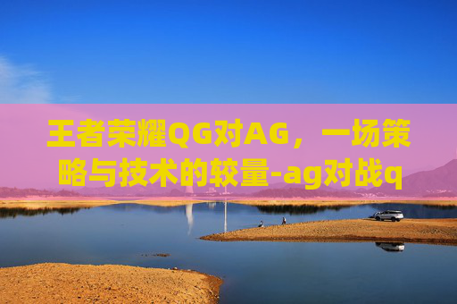 王者荣耀QG对AG，一场策略与技术的较量-ag对战qghappy
