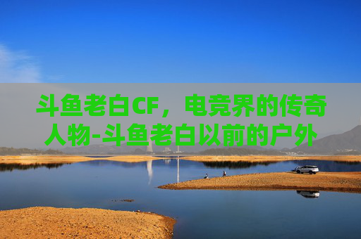 斗鱼老白CF，电竞界的传奇人物-斗鱼老白以前的户外直播