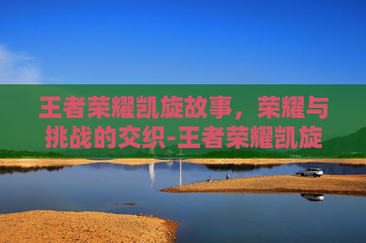 王者荣耀凯旋故事，荣耀与挑战的交织-王者荣耀凯旋故事大全