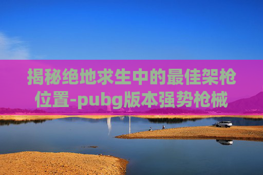 揭秘绝地求生中的最佳架枪位置-pubg版本强势枪械