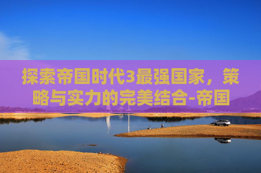 探索帝国时代3最强国家，策略与实力的完美结合-帝国时代3最强的国家是哪个