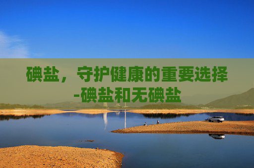 碘盐，守护健康的重要选择-碘盐和无碘盐