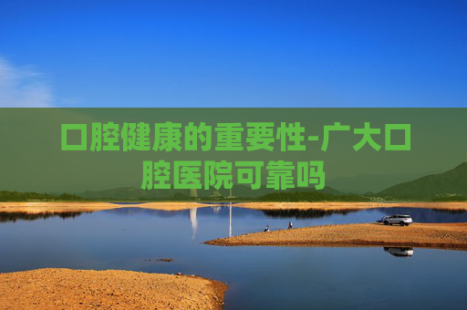 口腔健康的重要性-广大口腔医院可靠吗