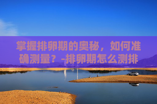 掌握排卵期的奥秘，如何准确测量？-排卵期怎么测排卵试纸