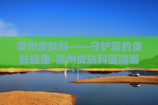 常州皮肤科——守护您的皮肤健康-常州皮肤科医院哪家好