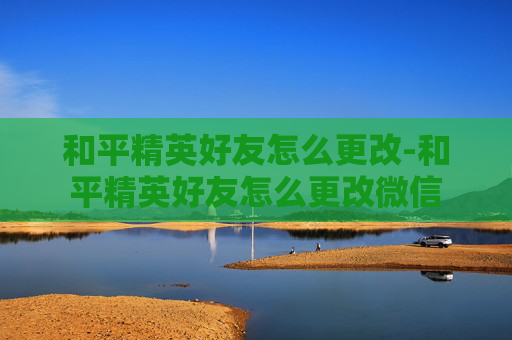 和平精英好友怎么更改-和平精英好友怎么更改微信
