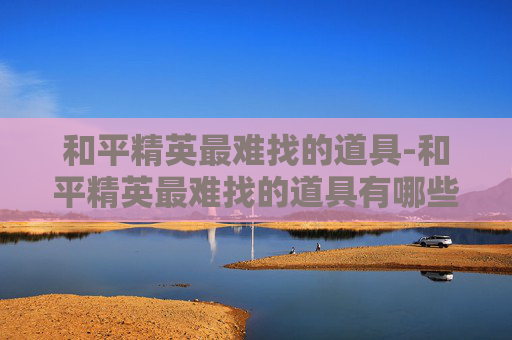 和平精英最难找的道具-和平精英最难找的道具有哪些