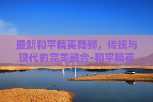 最新和平精英舞狮，传统与现代的完美融合-和平精英舞狮皮肤