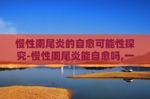 慢性阑尾炎的自愈可能性探究-慢性阑尾炎能自愈吗,一般多久好