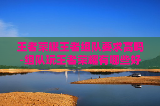 王者荣耀王者组队要求高吗-组队玩王者荣耀有哪些好处